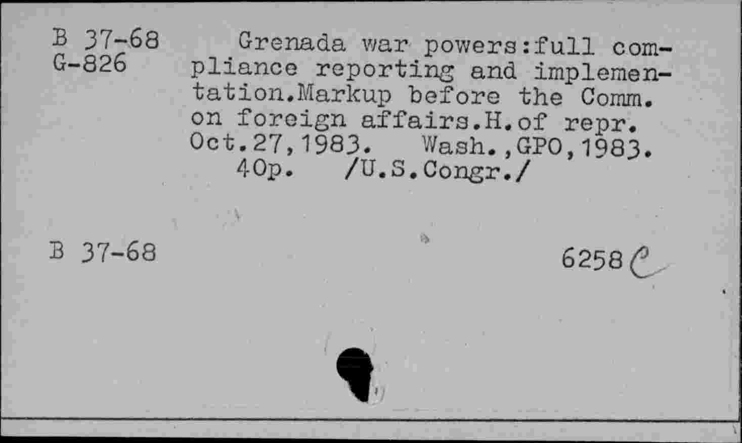 ﻿B 37-68 G-826
Grenada war powers:full compliance reporting and implementation. Markup before the Comm, on foreign affairs.H.of repr. Oct.27,1983. Wash.,GPO,1983.
40p. /U.S.Congr./
B 37-68
6258 £